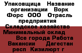 Упаковщица › Название организации ­ Ворк Форс, ООО › Отрасль предприятия ­ Складское хозяйство › Минимальный оклад ­ 27 000 - Все города Работа » Вакансии   . Дагестан респ.,Кизилюрт г.